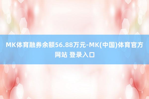 MK体育融券余额56.88万元-MK(中国)体育官方网站 登录入口