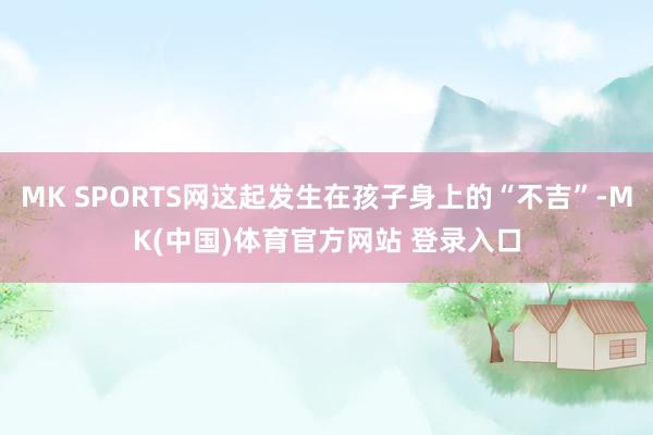 MK SPORTS网这起发生在孩子身上的“不吉”-MK(中国)体育官方网站 登录入口