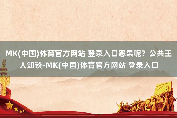 MK(中国)体育官方网站 登录入口恶果呢？公共王人知谈-MK(中国)体育官方网站 登录入口