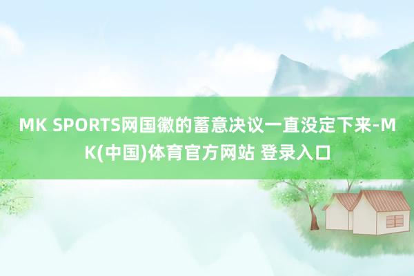 MK SPORTS网国徽的蓄意决议一直没定下来-MK(中国)体育官方网站 登录入口