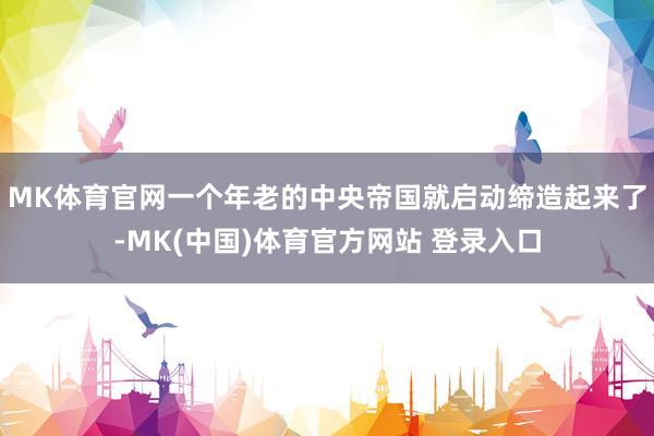 MK体育官网一个年老的中央帝国就启动缔造起来了-MK(中国)体育官方网站 登录入口