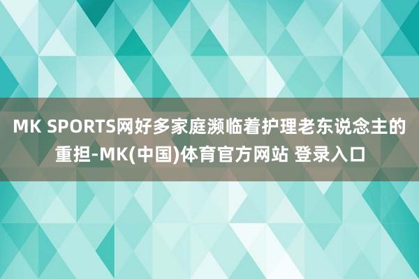 MK SPORTS网好多家庭濒临着护理老东说念主的重担-MK(中国)体育官方网站 登录入口