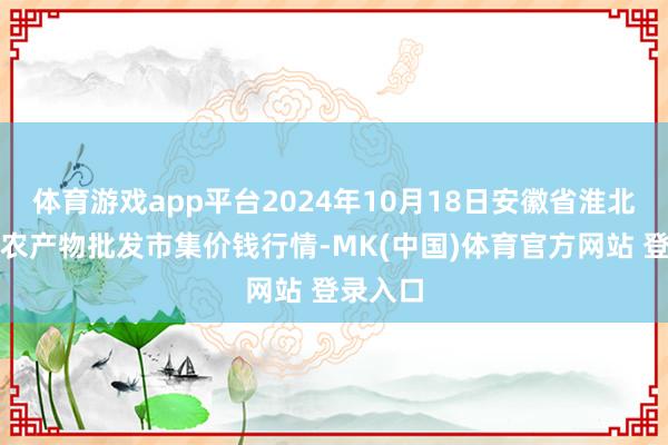 体育游戏app平台2024年10月18日安徽省淮北市中瑞农产物批发市集价钱行情-MK(中国)体育官方网站 登录入口