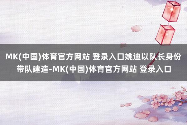 MK(中国)体育官方网站 登录入口姚迪以队长身份带队建造-MK(中国)体育官方网站 登录入口