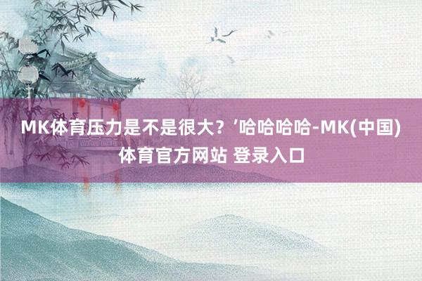 MK体育压力是不是很大？’哈哈哈哈-MK(中国)体育官方网站 登录入口