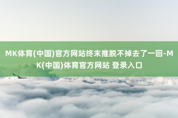 MK体育(中国)官方网站终末推脱不掉去了一回-MK(中国)体育官方网站 登录入口