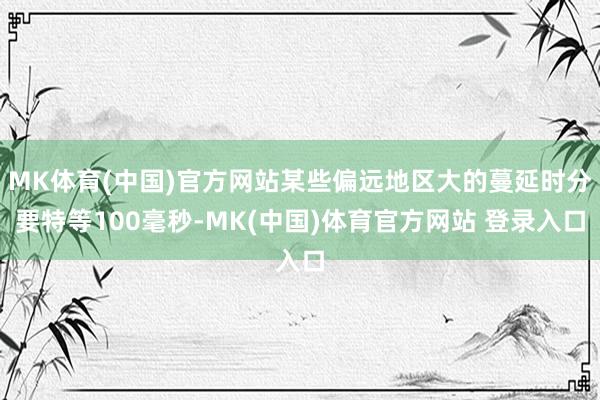 MK体育(中国)官方网站某些偏远地区大的蔓延时分要特等100毫秒-MK(中国)体育官方网站 登录入口