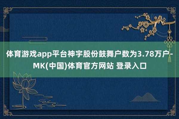 体育游戏app平台神宇股份鼓舞户数为3.78万户-MK(中国)体育官方网站 登录入口