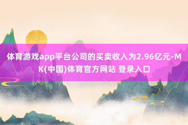 体育游戏app平台公司的买卖收入为2.96亿元-MK(中国)体育官方网站 登录入口