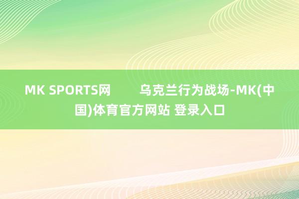 MK SPORTS网        乌克兰行为战场-MK(中国)体育官方网站 登录入口