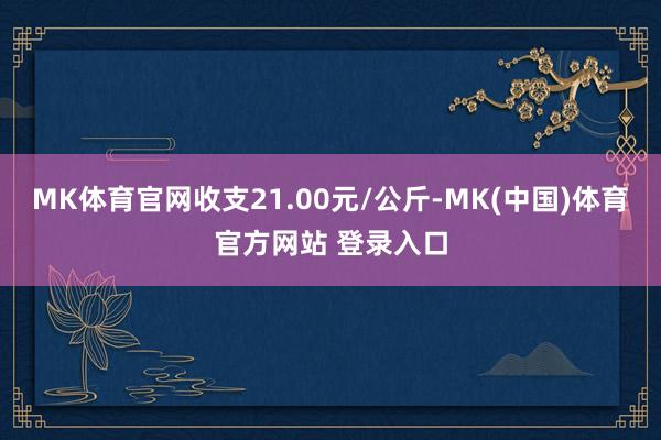 MK体育官网收支21.00元/公斤-MK(中国)体育官方网站 登录入口